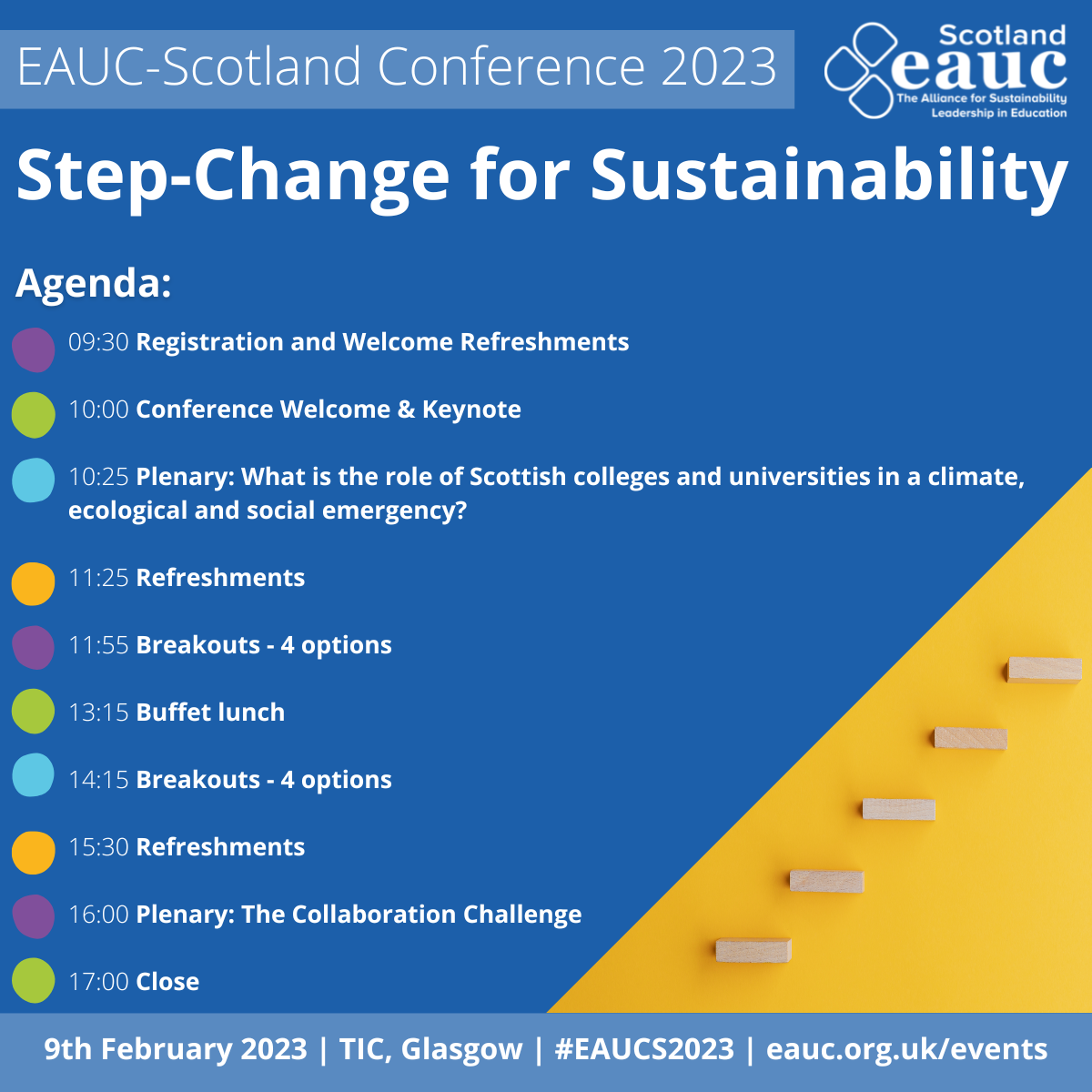 On a blue background white text reads "EAUC-Scotland Conference 2023, Step-Change for Sustainability". Next to this is the EAUC-Scotland logo. Beneath this is text reading "Agenda: 9.30: Registration and Welcome Refreshments. 10.00: Conference Welcome & Keynote. 10.25: Plenary: What is the role of Scottish colleges and universities in a climate, ecological and social emergency? 11.25: Refreshments. 11.55: Breakouts - 4 options. 13.15: Buffet lunch. 14.15: Breakouts - 4 options. 15.30: Refreshments. 16.00: Plenary: The Collaboration Challenge. 17.00: Close." At the bottom of the image, text reads "9th February 2023, TIC, Glasgow. #EAUCS2023 eauc.org.uk/events". Beside this is an image of a set of steps on a yellow background.